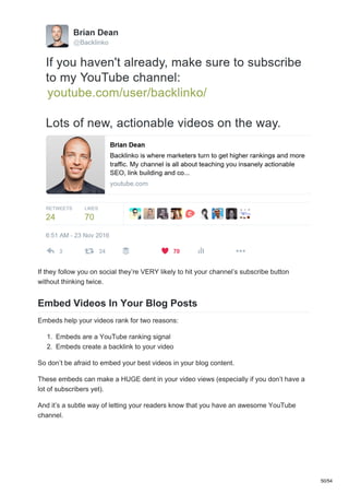 If they follow you on social they’re VERY likely to hit your channel’s subscribe button
without thinking twice.
Embed Videos In Your Blog Posts
Embeds help your videos rank for two reasons:
1. Embeds are a YouTube ranking signal
2. Embeds create a backlink to your video
So don’t be afraid to embed your best videos in your blog content.
These embeds can make a HUGE dent in your video views (especially if you don’t have a
lot of subscribers yet).
And it’s a subtle way of letting your readers know that you have an awesome YouTube
channel.
50/54
 