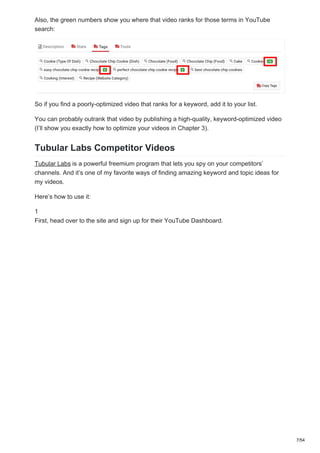 Also, the green numbers show you where that video ranks for those terms in YouTube
search:
So if you find a poorly-optimized video that ranks for a keyword, add it to your list.
You can probably outrank that video by publishing a high-quality, keyword-optimized video
(I’ll show you exactly how to optimize your videos in Chapter 3).
Tubular Labs Competitor Videos
Tubular Labs is a powerful freemium program that lets you spy on your competitors’
channels. And it’s one of my favorite ways of finding amazing keyword and topic ideas for
my videos.
Here’s how to use it:
1
First, head over to the site and sign up for their YouTube Dashboard.
7/54
 