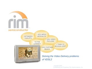 - 80% MPEG
OPTIMIZED      ARTIFACTS
 FOR IPTV
                            + 30% VIDEO
                              PAYLOAD
             1/5 THE
            LATENCY                       > THAN 1/2
                                         ACCESS COST
                       + 50% FURTHER
                           REACH



                        Solving the Video Delivery problems
                        of VDSL2

                                       copyright 2005,
                                       Confidential and Proprietary Rim Semiconductor, Inc
 