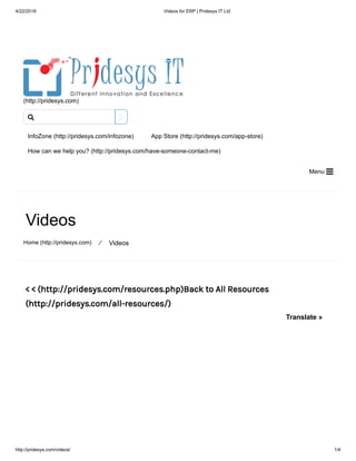 4/22/2018 Videos for ERP | Pridesys IT Ltd
http://pridesys.com/videos/ 1/4
(http://pridesys.com)
InfoZone (http://pridesys.com/infozone) App Store (http://pridesys.com/app-store)
How can we help you? (http://pridesys.com/have-someone-contact-me)
Menu 
Videos
Home (http://pridesys.com) ⁄ Videos
< < (http://pridesys.com/resources.php)Back to All Resources
(http://pridesys.com/all-resources/)

Translate »
 