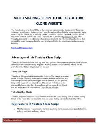 VIDEO SHARING SCRIPT TO BUILD YOUTUBE
                        CLONE WEBSITE
         The Youtube clone script I would like to show you is a premium video sharing script that comes
         with many great features that are not only used for adding videos, but also let us to create a social
         networking site. This script is made by DZOIC creators of a prefect Facebook clone script, but
         they make a special version of it called Clipshare that is made for building video sites. This
         Youtube clone script is an all in one solution since it not only have the must have functions that
         are need for video managing, but also have great possibilities for monetization and community
         building.

         Check out the demos here




         Advantages of this Youtube Clone Script
         This script beside the built-in, let’s say must have options, allows us to use plugins which helps to
         enhance the whole site for many purposes. By using them we can offer more options for the
         users. Now lets the best plugins that you can use.

         Video Ads Plugin

         This plugin allows us to display ads at the bottom of the videos, as you can
         see on Youtube. This way monetization is easier and much effective. You
         can display typical advertisement types such as banners, but the greatest
         thing is that video ads can be used, too. The ads can be tweaked to be
         displayed before or after the videos and mid ads can be used, too. I think
         this is a really powerful plugin of this video sharing software.

         Video Grabber Plugin

         This tool helps us to bulk add videos from the well-known video sharing sites by simple adding
         the url of the video. This can be useful since our video sharing site can be started by videos.

         Best Features of Youtube Clone Script
               Member options – Customizable member questions, members can create special channels,
                video organization and many others.



youtubeclonescripts.com
 