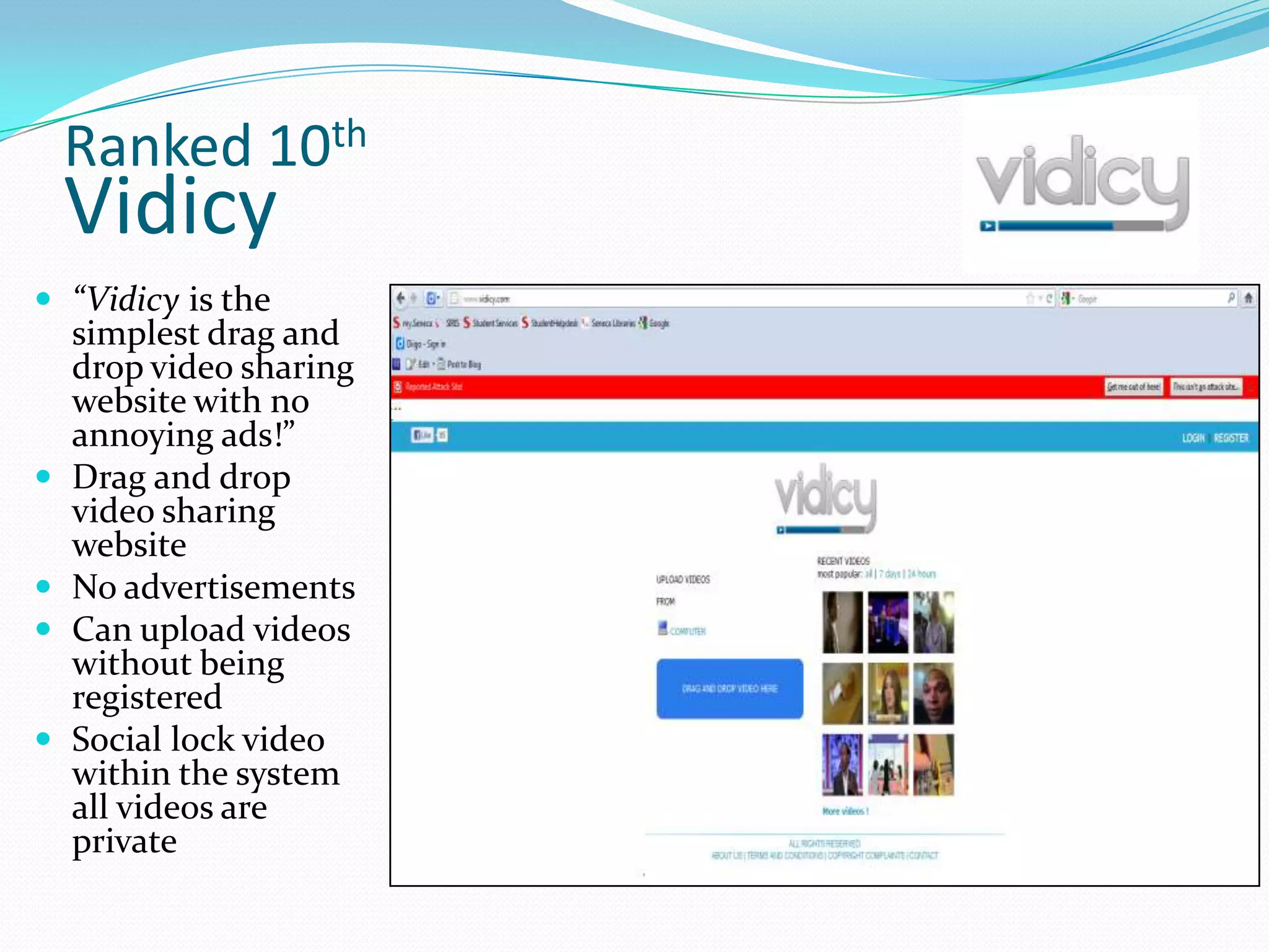 Ranked 10th
    Vidicy
 “Vidicy is the
    simplest drag and
    drop video sharing
    website with no
    annoying ads!”
   Drag and drop
    video sharing
    website
   No advertisements
   Can upload videos
    without being
    registered
   Social lock video
    within the system
    all videos are
    private
 