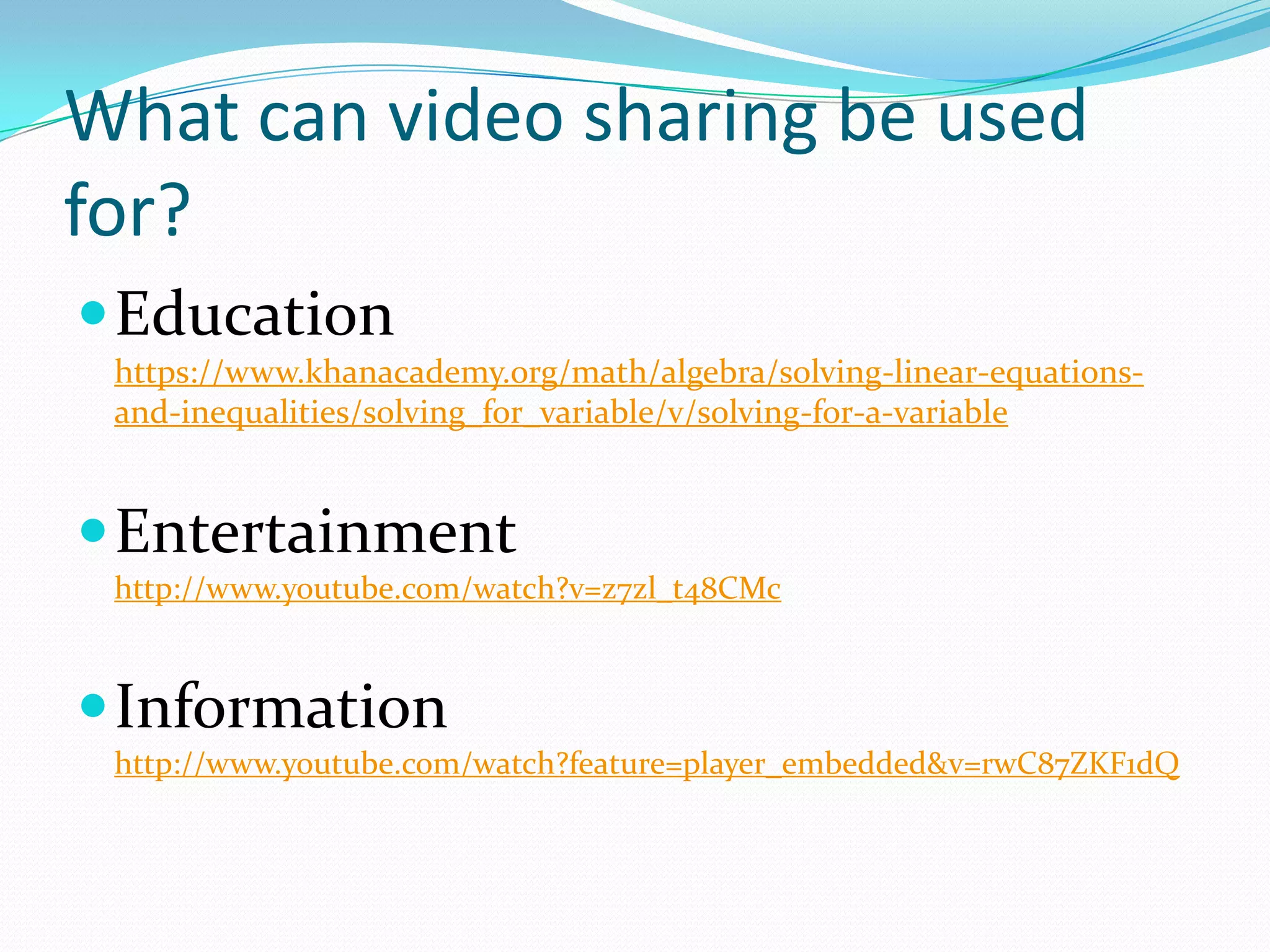 What can video sharing be used
for?
 Education
 https://www.khanacademy.org/math/algebra/solving-linear-equations-
 and-inequalities/solving_for_variable/v/solving-for-a-variable


 Entertainment
 http://www.youtube.com/watch?v=z7zl_t48CMc



 Information
 http://www.youtube.com/watch?feature=player_embedded&v=rwC87ZKF1dQ
 