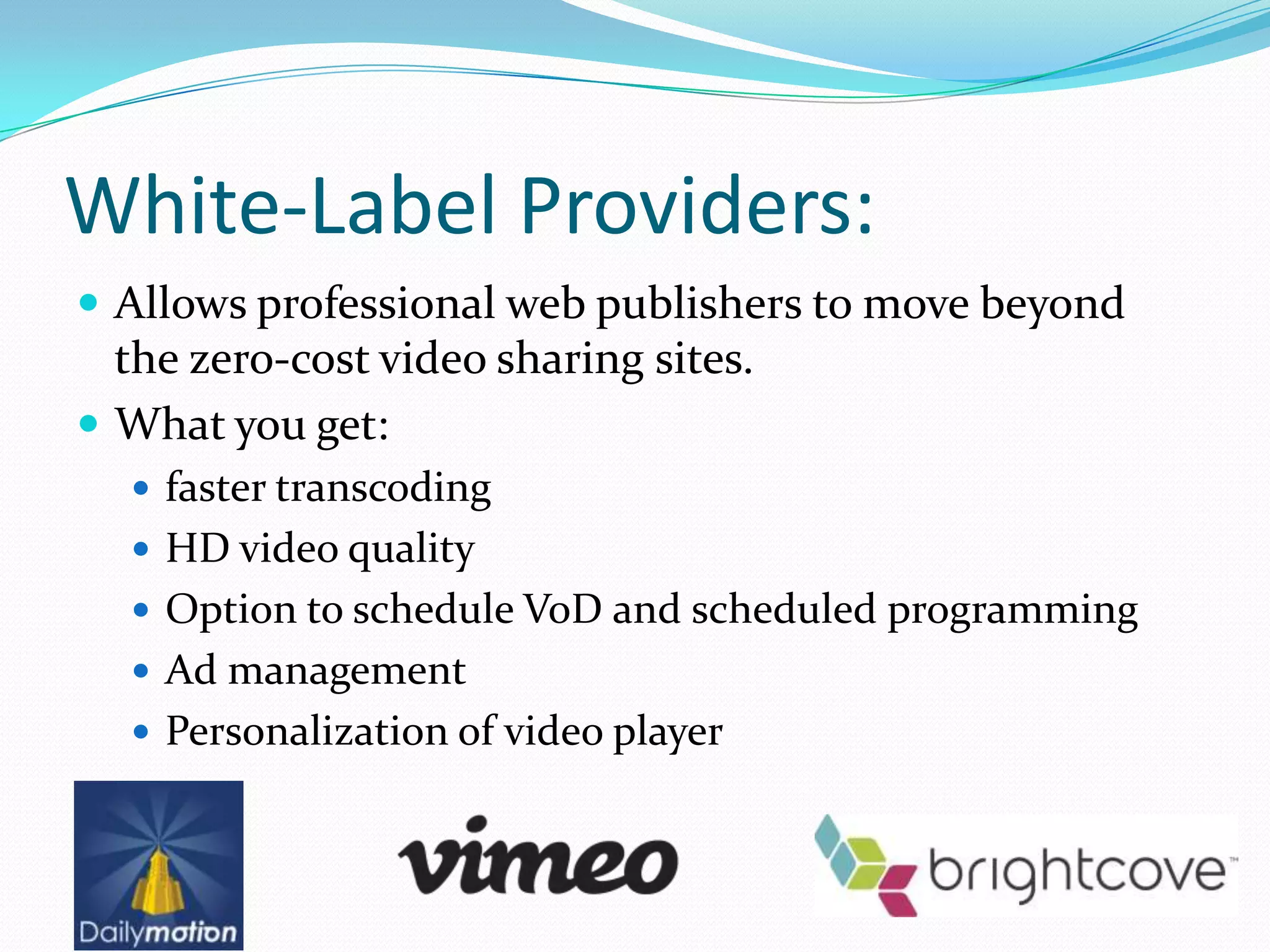 White-Label Providers:
 Allows professional web publishers to move beyond
  the zero-cost video sharing sites.
 What you get:
   faster transcoding
   HD video quality
   Option to schedule VoD and scheduled programming
   Ad management
   Personalization of video player
 
