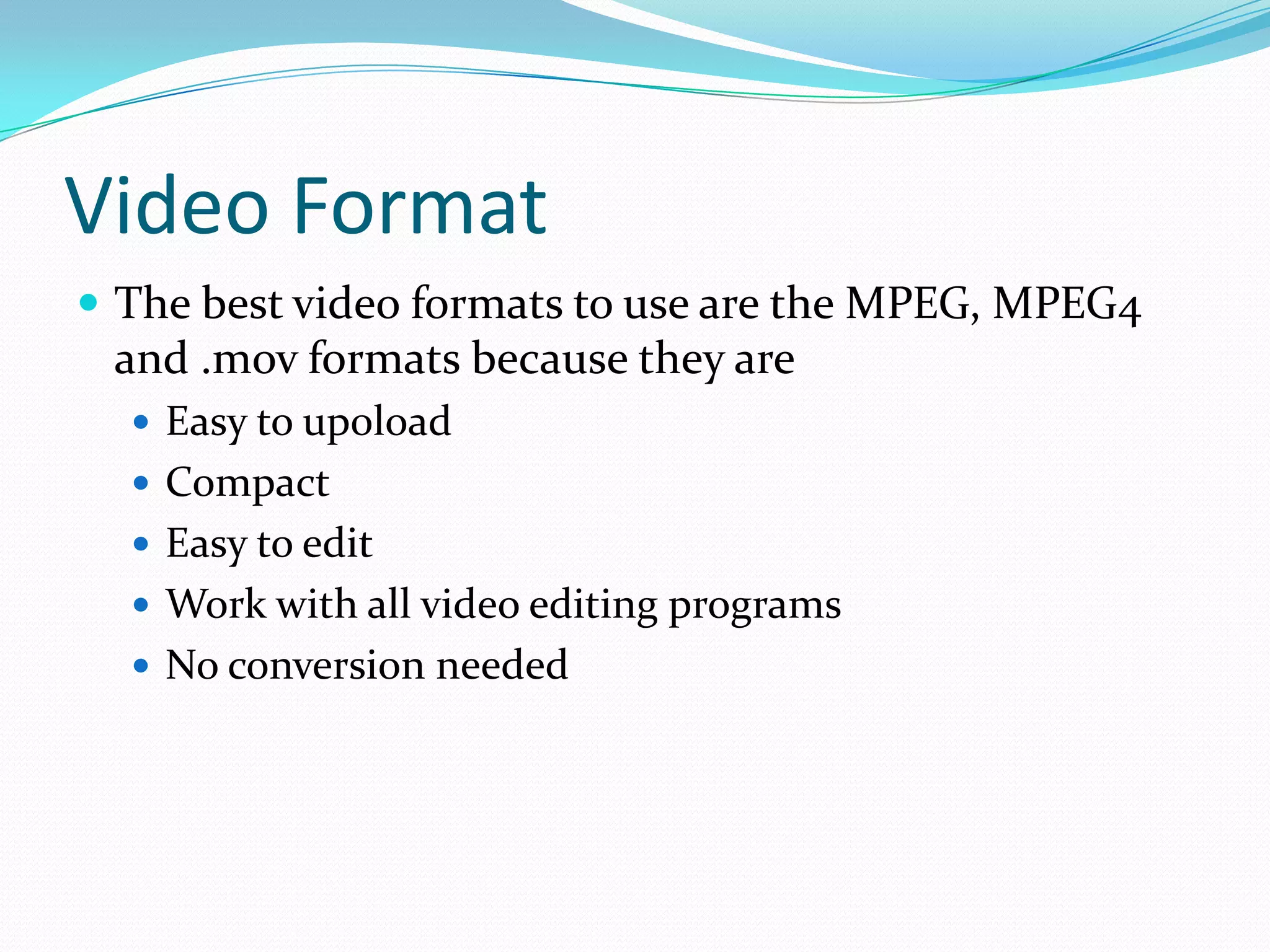 Video Format
 The best video formats to use are the MPEG, MPEG4
 and .mov formats because they are
   Easy to up0load
   Compact
   Easy to edit
   Work with all video editing programs
   No conversion needed
 