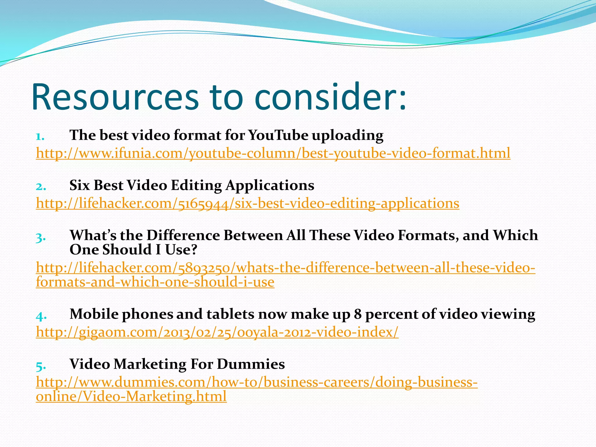 Resources to consider:
1.   The best video format for YouTube uploading
http://www.ifunia.com/youtube-column/best-youtube-video-format.html

2.   Six Best Video Editing Applications
http://lifehacker.com/5165944/six-best-video-editing-applications

3.   What’s the Difference Between All These Video Formats, and Which
     One Should I Use?
http://lifehacker.com/5893250/whats-the-difference-between-all-these-video-
formats-and-which-one-should-i-use

4.   Mobile phones and tablets now make up 8 percent of video viewing
http://gigaom.com/2013/02/25/ooyala-2012-video-index/

5.   Video Marketing For Dummies
http://www.dummies.com/how-to/business-careers/doing-business-
online/Video-Marketing.html
 