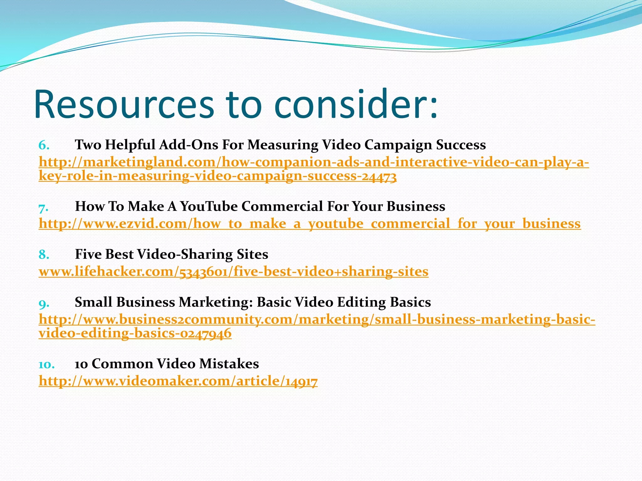 Resources to consider:
6.    Two Helpful Add-Ons For Measuring Video Campaign Success
http://marketingland.com/how-companion-ads-and-interactive-video-can-play-a-
key-role-in-measuring-video-campaign-success-24473

7.    How To Make A YouTube Commercial For Your Business
http://www.ezvid.com/how_to_make_a_youtube_commercial_for_your_business

8.  Five Best Video-Sharing Sites
www.lifehacker.com/5343601/five-best-video+sharing-sites

9.    Small Business Marketing: Basic Video Editing Basics
http://www.business2community.com/marketing/small-business-marketing-basic-
video-editing-basics-0247946

10. 10 Common Video Mistakes
http://www.videomaker.com/article/14917
 
