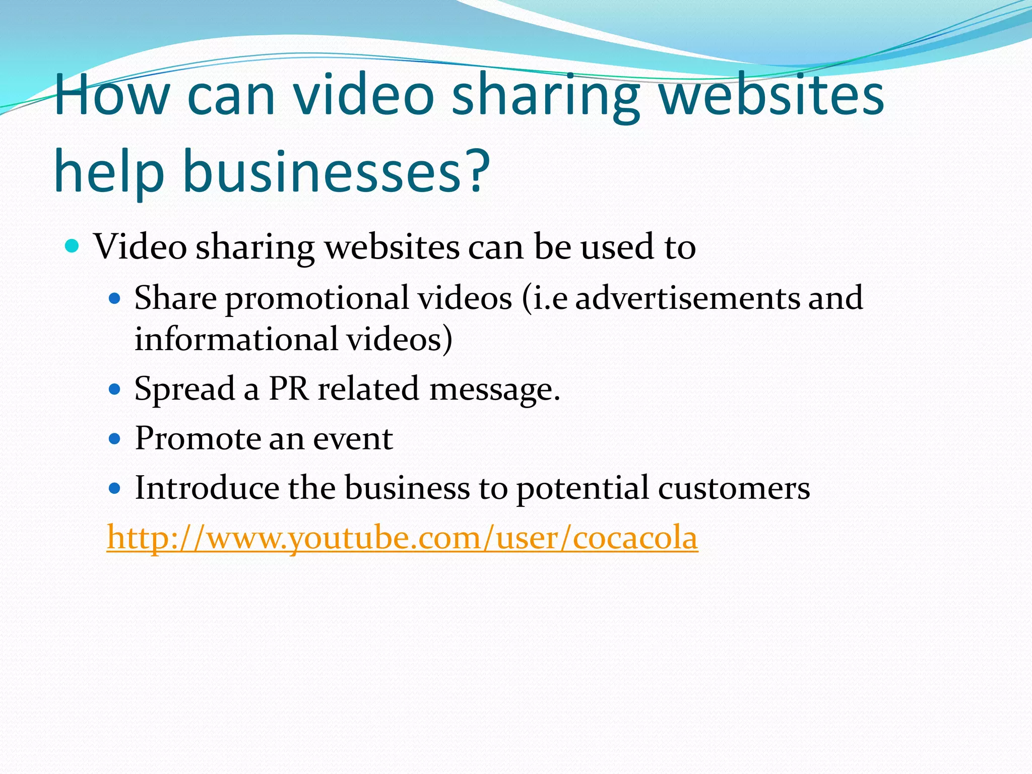 How can video sharing websites
help businesses?
 Video sharing websites can be used to
    Share promotional videos (i.e advertisements and
     informational videos)
    Spread a PR related message.
    Promote an event
    Introduce the business to potential customers
   http://www.youtube.com/user/cocacola
 