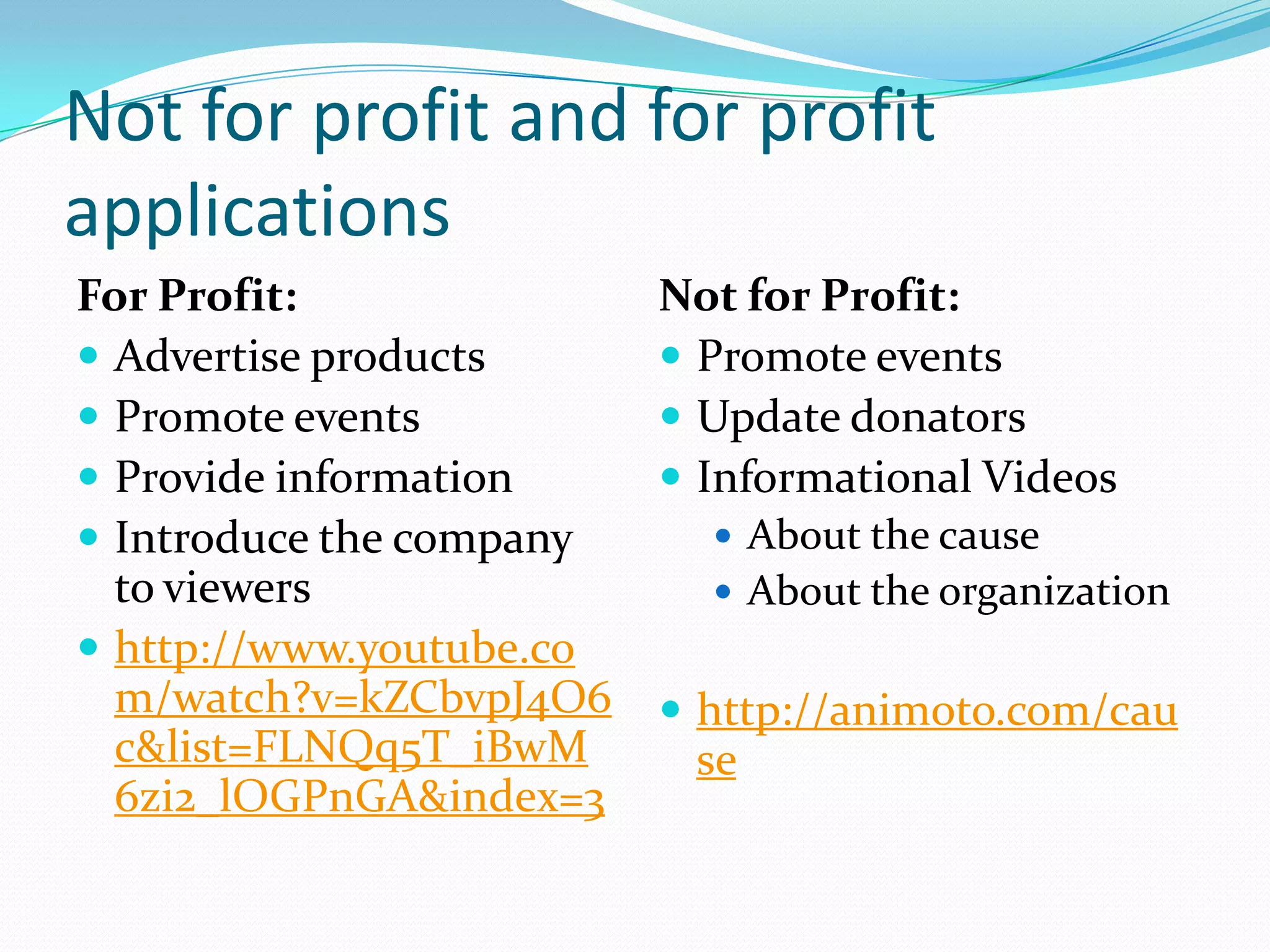 Not for profit and for profit
applications
For Profit:               Not for Pr0fit:
 Advertise products       Promote events
 Promote events           Update donators
 Provide information      Informational Videos
 Introduce the company      About the cause
  to viewers                 About the organization
 http://www.youtube.co
  m/watch?v=kZCbvpJ4O6     http://animoto.com/cau
  c&list=FLNQq5T_iBwM      se
  6zi2_lOGPnGA&index=3
 