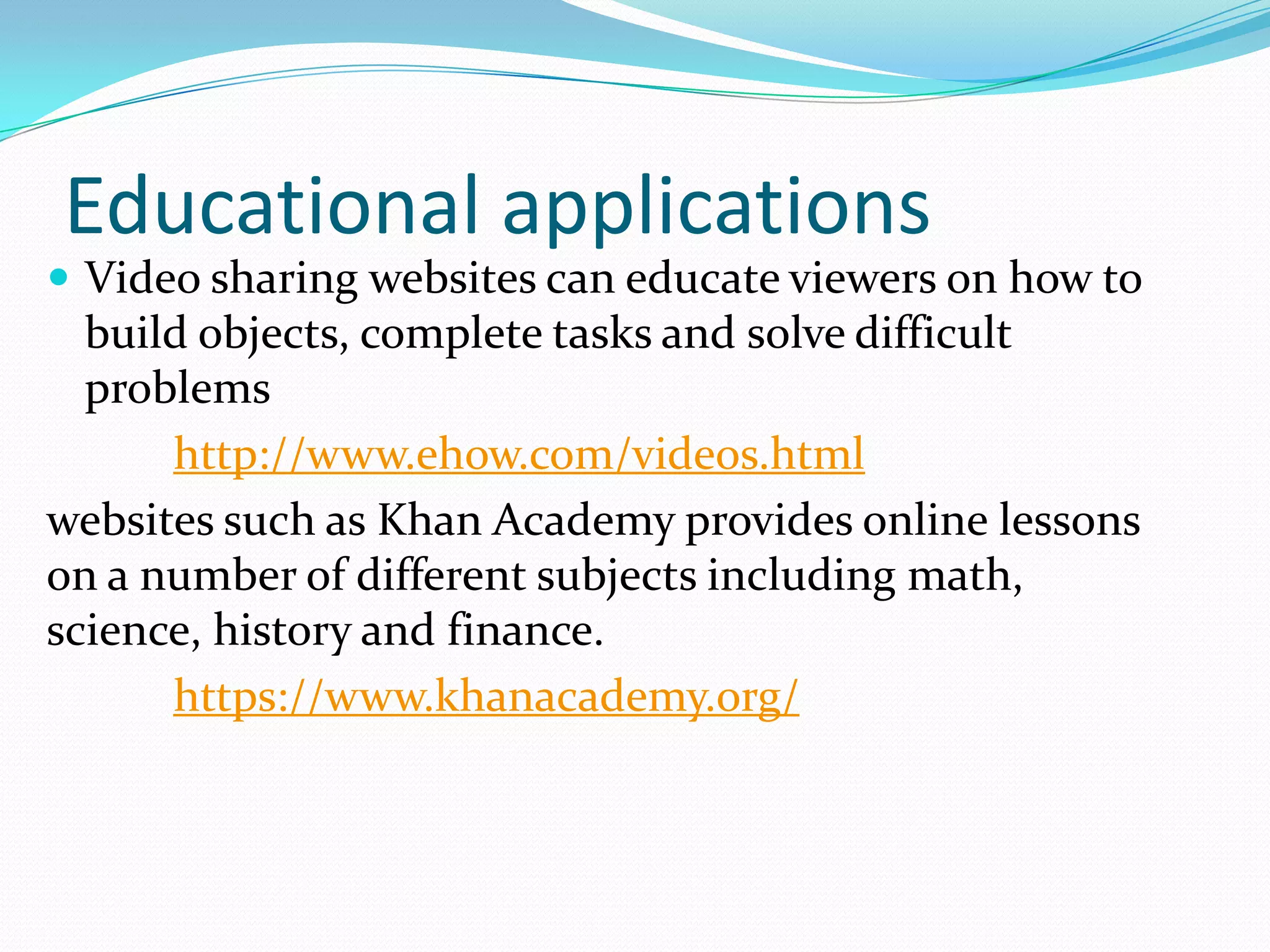 Educational applications
 Video sharing websites can educate viewers on how to
  build objects, complete tasks and solve difficult
  problems
      http://www.ehow.com/videos.html
websites such as Khan Academy provides online lessons
on a number of different subjects including math,
science, history and finance.
      https://www.khanacademy.org/
 