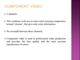  3 channels.
 This combines with one or more color-carrying components,
termed ‘chroma’, that give only color information.
 No crosstalk between three channels.
 Component video is used in professional video production
and provides the best quality and the most accurate
reproduction of colors.
 