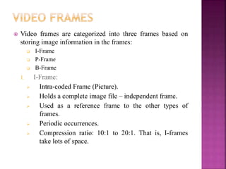  Video frames are categorized into three frames based on
storing image information in the frames:
 I-Frame
 P-Frame
 B-Frame
I. I-Frame:
 Intra-coded Frame (Picture).
 Holds a complete image file – independent frame.
 Used as a reference frame to the other types of
frames.
 Periodic occurrences.
 Compression ratio: 10:1 to 20:1. That is, I-frames
take lots of space.
 