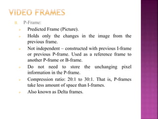 II. P-Frame:
 Predicted Frame (Picture).
 Holds only the changes in the image from the
previous frame.
 Not independent – constructed with previous I-frame
or previous P-frame. Used as a reference frame to
another P-frame or B-frame.
 Do not need to store the unchanging pixel
information in the P-frame.
 Compression ratio: 20:1 to 30:1. That is, P-frames
take less amount of space than I-frames.
 Also known as Delta frames.
 