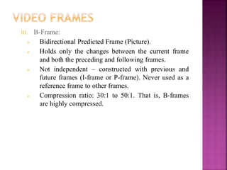 III. B-Frame:
 Bidirectional Predicted Frame (Picture).
 Holds only the changes between the current frame
and both the preceding and following frames.
 Not independent – constructed with previous and
future frames (I-frame or P-frame). Never used as a
reference frame to other frames.
 Compression ratio: 30:1 to 50:1. That is, B-frames
are highly compressed.
 