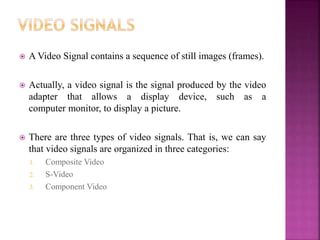  A Video Signal contains a sequence of still images (frames).
 Actually, a video signal is the signal produced by the video
adapter that allows a display device, such as a
computer monitor, to display a picture.
 There are three types of video signals. That is, we can say
that video signals are organized in three categories:
1. Composite Video
2. S-Video
3. Component Video
 