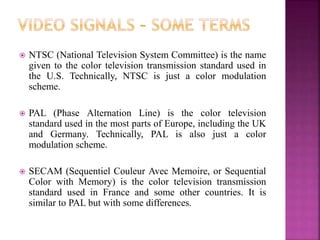  NTSC (National Television System Committee) is the name
given to the color television transmission standard used in
the U.S. Technically, NTSC is just a color modulation
scheme.
 PAL (Phase Alternation Line) is the color television
standard used in the most parts of Europe, including the UK
and Germany. Technically, PAL is also just a color
modulation scheme.
 SECAM (Sequentiel Couleur Avec Memoire, or Sequential
Color with Memory) is the color television transmission
standard used in France and some other countries. It is
similar to PAL but with some differences.
 