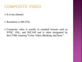  It is one channel.
 Resolution is 480-576i.
 Composite video is usually in standard formats such as
NTSC, PAL, and SECAM and is often designated by
the CVBS, meaning "Color, Video, Blanking, and Sync."
 