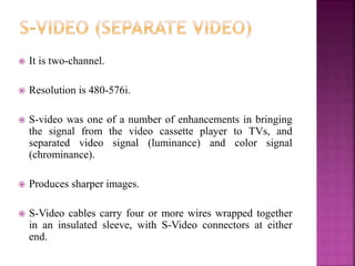  It is two-channel.
 Resolution is 480-576i.
 S-video was one of a number of enhancements in bringing
the signal from the video cassette player to TVs, and
separated video signal (luminance) and color signal
(chrominance).
 Produces sharper images.
 S-Video cables carry four or more wires wrapped together
in an insulated sleeve, with S-Video connectors at either
end.
 