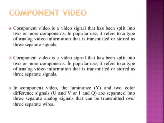  Component video is a video signal that has been split into
two or more components. In popular use, it refers to a type
of analog video information that is transmitted or stored as
three separate signals.
 Component video is a video signal that has been split into
two or more components. In popular use, it refers to a type
of analog video information that is transmitted or stored as
three separate signals.
 In component video, the luminance (Y) and two color
difference signals (U and V or I and Q) are separated into
three separate analog signals that can be transmitted over
three separate wires.
 