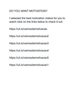 DO YOU WANT MOTIVATION?
I selected the best motivation videos for you to
watch click on the links below to check it out:
https://uii.io/vamosdemotivacao
https://uii.io/vamosdemotivacao2
https://uii.io/vamosdemotivacao3
https://uii.io/vamosdemotivacao4
https://uii.io/vamosdemotivacao5
https://uii.io/vamosdemotivacao1
 