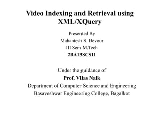 Video Indexing and Retrieval using
XML/XQuery
Presented By
Mahantesh S. Devoor
III Sem M.Tech
2BA13SCS11
Under the guidance of
Prof. Vilas Naik
Department of Computer Science and Engineering
Basaveshwar Engineering College, Bagalkot
 