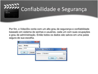 Confiabilidade e Segurança 
Por fim, o VideoSis conta com um alto grau de segurança e confiabilidade 
baseado em sistema de senhas e usuários, cada um com suas ocupações 
e grau de administração. Então todos os dados são salvos em uma pasta 
segura de sua escolha. 
 