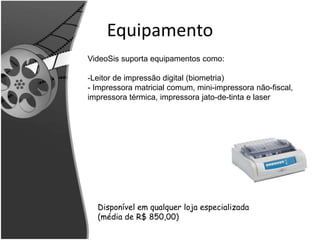 Equipamento 
VideoSis suporta equipamentos como: 
-Leitor de impressão digital (biometria) 
- Impressora matricial comum, mini-impressora não-fiscal, 
impressora térmica, impressora jato-de-tinta e laser 
Disponível em qualquer loja especializada 
(média de R$ 850,00) 
 