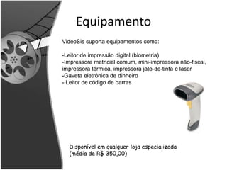 Equipamento 
VideoSis suporta equipamentos como: 
-Leitor de impressão digital (biometria) 
-Impressora matricial comum, mini-impressora não-fiscal, 
impressora térmica, impressora jato-de-tinta e laser 
-Gaveta eletrônica de dinheiro 
- Leitor de código de barras 
Disponível em qualquer loja especializada 
(média de R$ 350,00) 
 