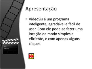 Apresentação 
• VideoSis é um programa 
inteligente, agradável e fácil de 
usar. Com ele pode-se fazer uma 
locação de modo simples e 
eficiente, e com apenas alguns 
cliques. 
 