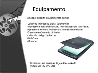 Equipamento 
VideoSis suporta equipamentos como: 
-Leitor de impressão digital (biometria) 
-Impressora matricial comum, mini-impressora não-fiscal, 
impressora térmica, impressora jato-de-tinta e laser 
-Gaveta eletrônica de dinheiro 
-Leitor de código de barras 
-WebCam 
- Scanner 
Disponível em qualquer loja especializada 
(média de R$ 290,00) 
 