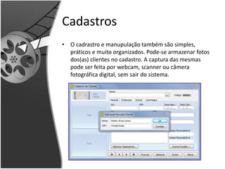 Cadastros 
• O cadrastro e manupulação também são simples, 
práticos e muito organizados. Pode-se armazenar fotos 
dos(as) clientes no cadastro. A captura das mesmas 
pode ser feita por webcam, scanner ou câmera 
fotográfica digital, sem sair do sistema. 
 