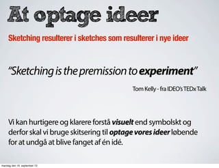 At optage ideer
Sketching resulterer i sketches som resulterer i nye ideer
“Sketchingisthepremissiontoexperiment”
TomKelly-fraIDEO’sTEDxTalk
Vi kan hurtigere og klarere forstå visuelt end symbolskt og
derfor skal vi bruge skitsering til optagevoresideerløbende
for at undgå at blive fanget af én idé.
mandag den 16. september 13
 