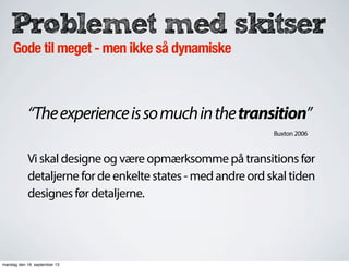 Problemet med skitser
Gode til meget - men ikke så dynamiske
“Theexperienceissomuchinthetransition”
Vi skal designe og være opmærksomme på transitions før
detaljerne for de enkelte states - med andre ord skal tiden
designes før detaljerne.
Buxton 2006
mandag den 16. september 13
 