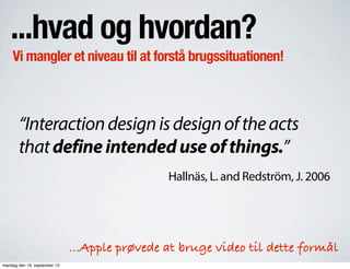 ...hvad og hvordan?
Vi mangler et niveau til at forstå brugssituationen!
“Interactiondesignisdesignoftheacts
thatdefineintendeduseofthings.”
Hallnäs, L. and Redström, J. 2006
...Apple prøvede at bruge video til dette formål
mandag den 16. september 13
 