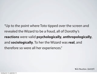 “Up to the point where Toto tipped over the screen and
revealed the Wizard to be a fraud, all of Dorothy’s
reactions were valid psychologically, anthropologically,
and sociologically. To her the Wizard was real, and
therefore so were all her experiences.”
Bill Buxton (2007)
mandag den 16. september 13
 