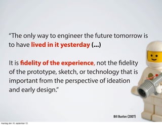 It is fidelity of the experience, not the fidelity
of the prototype, sketch, or technology that is
important from the perspective of ideation
and early design.”
Bill Buxton (2007)
“The only way to engineer the future tomorrow is
to have lived in it yesterday (...)
mandag den 16. september 13
 