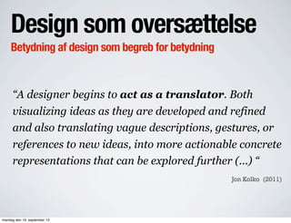 Design som oversættelse
Betydning af design som begreb for betydning
“A designer begins to act as a translator. Both
visualizing ideas as they are developed and refined
and also translating vague descriptions, gestures, or
references to new ideas, into more actionable concrete
representations that can be explored further (...) “
Jon Kolko (2011)
mandag den 16. september 13
 
