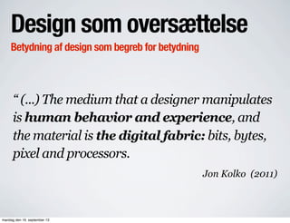 Design som oversættelse
Betydning af design som begreb for betydning
“ (...) The medium that a designer manipulates
is human behavior and experience, and
the material is the digital fabric: bits, bytes,
pixel and processors.
Jon Kolko (2011)
mandag den 16. september 13
 