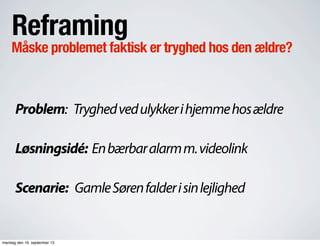 Reframing
Måske problemet faktisk er tryghed hos den ældre?
Problem: Tryghedvedulykkerihjemmehosældre
Løsningsidé: Enbærbaralarmm.videolink
Scenarie: GamleSørenfalderisinlejlighed
mandag den 16. september 13
 