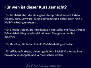 Für wen ist dieser Kurs gemacht? Für InfoMarketer, die ein eigenes Infoprodukt erstellt haben (eBook, Kurs, Software, Mitgliederseite) und bisher noch kein E-Mail-Marketing einsetzen Für Shopbetreiber, die ihre digitalen Top-Seller mit fokussiertem E-Mail-Marketing in sehr viel höheren Mengen verkaufen möchten Für Reseller, die bisher kein E-Mail-Marketing einsetzen Für Affiliate-Maketer, die mit gezieltem E-Mail-Marketing ihre Provision verdoppeln und verdreifachen wollen 