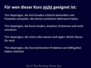 Für wen dieser Kurs  nicht  geeignet ist: Für diejenigen, die ihre Kunden schlecht behandeln und Produkte verkaufen, die keinen wirklichen Mehrwert haben Für diejenigen, die Kurse kaufen, ansehen, kritisieren und nicht  umsetzen Für diejenigen, die schon alles wissen und sagen: Nichts Neues für mich Für diejenigen, die ihre technischen Probleme von MIR gelöst haben möchten 