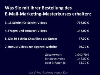 Was Sie mit Ihrer Bestellung des  E-Mail-Marketing-Masterkurses erhalten: 13 Schritt-für-Schritt-Videos    797,00 € Fragen-und-Antwort-Videos    147,00 € Die 39-Schritt-Checkliste der Kurses   47,00 € Bonus: Videos zur eigenen Website    49,70 €   ---------- Gesamtwert 1.040,70 € Ihr Investment   147,00 €  oder 3 Raten je   53,70 € 