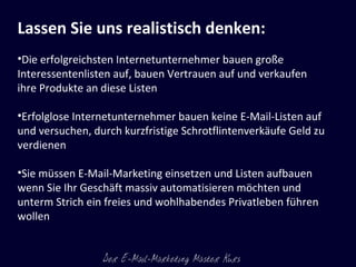 Lassen Sie uns realistisch denken: Die erfolgreichsten Internetunternehmer bauen große Interessentenlisten auf, bauen Vertrauen auf und verkaufen ihre Produkte an diese Listen Erfolglose Internetunternehmer bauen keine E-Mail-Listen auf und versuchen, durch kurzfristige Schrotflintenverkäufe Geld zu verdienen Sie müssen E-Mail-Marketing einsetzen und Listen aufbauen wenn Sie Ihr Geschäft massiv automatisieren möchten und unterm Strich ein freies und wohlhabendes Privatleben führen wollen  