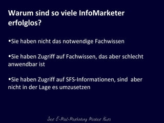 Warum sind so viele InfoMarketer erfolglos?    Sie haben nicht das notwendige Fachwissen Sie haben Zugriff auf Fachwissen, das aber schlecht anwendbar ist Sie haben Zugriff auf SFS-Informationen, sind  aber nicht in der Lage es umzusetzen  