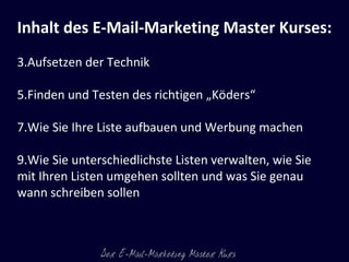 Inhalt des E-Mail-Marketing Master Kurses:   Aufsetzen der Technik Finden und Testen des richtigen „Köders“ Wie Sie Ihre Liste aufbauen und Werbung machen Wie Sie unterschiedlichste Listen verwalten, wie Sie  mit Ihren Listen umgehen sollten und was Sie genau wann schreiben sollen 