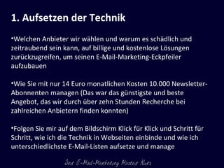 1. Aufsetzen der Technik   Welchen Anbieter wir wählen und warum es schädlich und zeitraubend sein kann, auf billige und kostenlose Lösungen zurückzugreifen, um seinen E-Mail-Marketing-Eckpfeiler aufzubauen  Wie Sie mit nur 14 Euro monatlichen Kosten 10.000 Newsletter-Abonnenten managen (Das war das günstigste und beste Angebot, das wir durch über zehn Stunden Recherche bei zahlreichen Anbietern finden konnten) Folgen Sie mir auf dem Bildschirm Klick für Klick und Schritt für Schritt, wie ich die Technik in Webseiten einbinde und wie ich unterschiedlichste E-Mail-Listen aufsetze und manage 