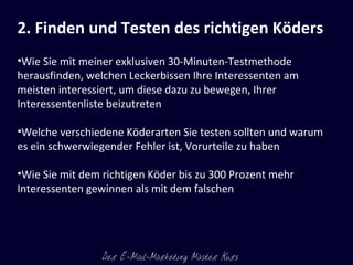2. Finden und Testen des richtigen Köders   Wie Sie mit meiner exklusiven 30-Minuten-Testmethode herausfinden, welchen Leckerbissen Ihre Interessenten am meisten interessiert, um diese dazu zu bewegen, Ihrer Interessentenliste beizutreten Welche verschiedene Köderarten Sie testen sollten und warum es ein schwerwiegender Fehler ist, Vorurteile zu haben Wie Sie mit dem richtigen Köder bis zu 300 Prozent mehr Interessenten gewinnen als mit dem falschen 
