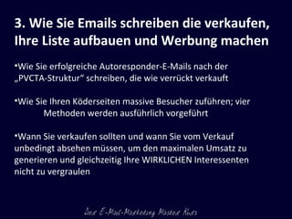 3. Wie Sie Emails schreiben die verkaufen, Ihre Liste aufbauen und Werbung machen Wie Sie erfolgreiche Autoresponder-E-Mails nach der „PVCTA-Struktur“ schreiben, die wie verrückt verkauft  Wie Sie Ihren Köderseiten massive Besucher zuführen; vier Methoden werden ausführlich vorgeführt  Wann Sie verkaufen sollten und wann Sie vom Verkauf unbedingt absehen müssen, um den maximalen Umsatz zu generieren und gleichzeitig Ihre WIRKLICHEN Interessenten nicht zu vergraulen  