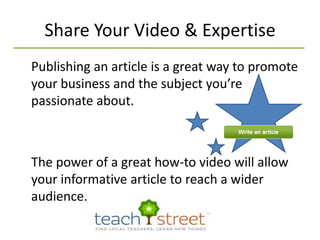 Share Your Video & Expertise Publishing an article is a great way to promote your business and the subject you’re passionate about. The power of a great how-to video will allow your informative article to reach a wider audience.
