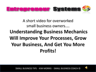 A short video for overworked
small business owners....
Understanding Business Mechanics
Will Improve Your Processes, Grow
Your Business, And Get You More
Profits!
www.entrepreneursystems.comSMALL BUSINESS TIPS - KIM MORRIS - SMALL BUSINESS COACH ©
 